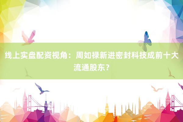 线上实盘配资视角:周如禄新进密封科技成前十大流通股东?