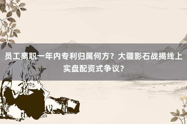 员工离职一年内专利归属何方?大疆影石战揭线上实盘配资式争议?