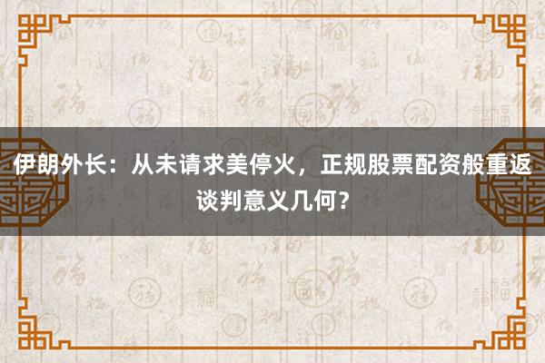 伊朗外长:从未请求美停火,正规股票配资般重返谈判意义几何?