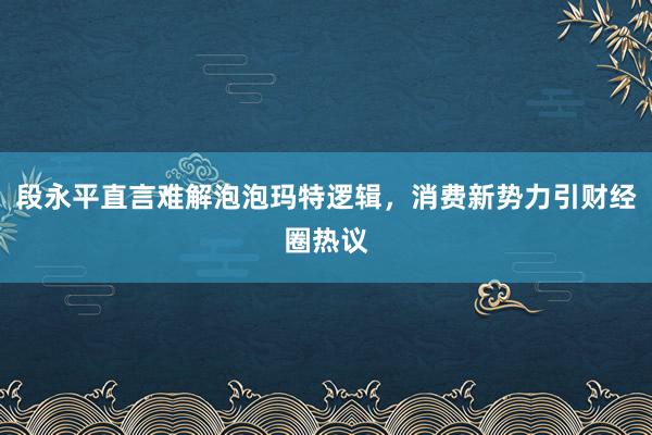 段永平直言难解泡泡玛特逻辑，消费新势力引财经圈热议