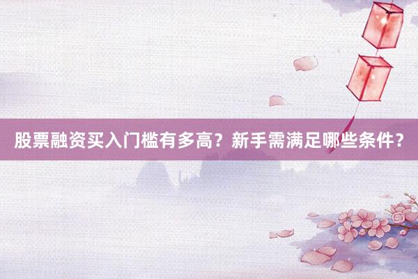 股票融资买入门槛有多高？新手需满足哪些条件？