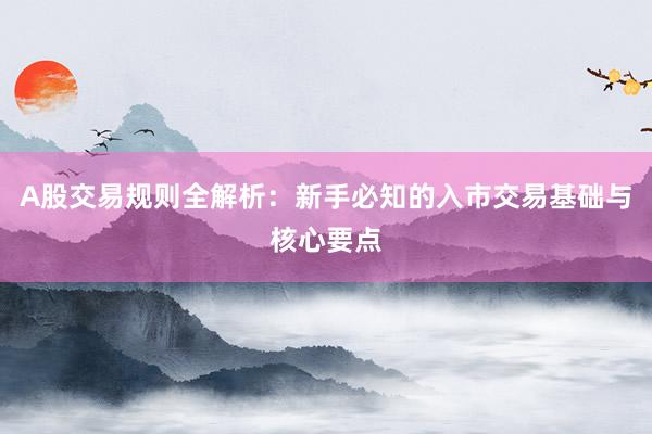 A股交易规则全解析：新手必知的入市交易基础与核心要点