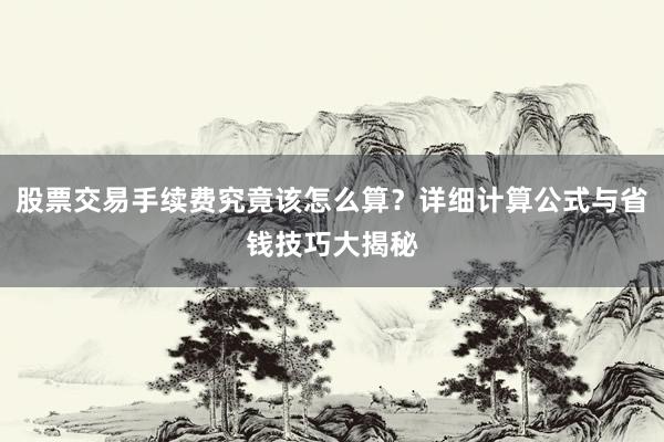 股票交易手续费究竟该怎么算？详细计算公式与省钱技巧大揭秘