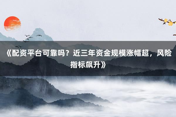 《配资平台可靠吗？近三年资金规模涨幅超，风险指标飙升》
